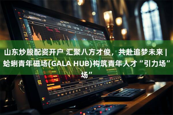 山东炒股配资开户 汇聚八方才俊，共赴追梦未来 | 蛤蜊青年磁场(GALA HUB)构筑青年人才“引力场”