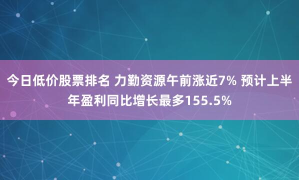 今日低价股票排名 力勤资源午前涨近7% 预计上半年盈利同比增长最多155.5%