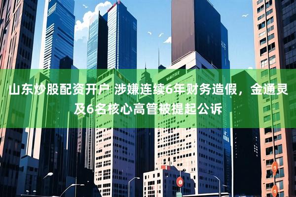 山东炒股配资开户 涉嫌连续6年财务造假，金通灵及6名核心高管被提起公诉