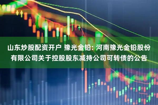山东炒股配资开户 豫光金铅: 河南豫光金铅股份有限公司关于控股股东减持公司可转债的公告