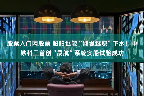 股票入门网股票 船舶也能“翻堤越坝”下水！中铁科工首创“晟航”系统实船试验成功
