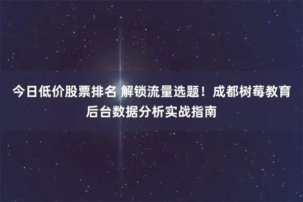 今日低价股票排名 解锁流量选题！成都树莓教育后台数据分析实战指南