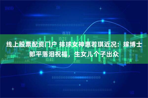 线上股票配资门户 排球女神惠若琪近况：嫁博士郎平落泪祝福，生女儿个子出众