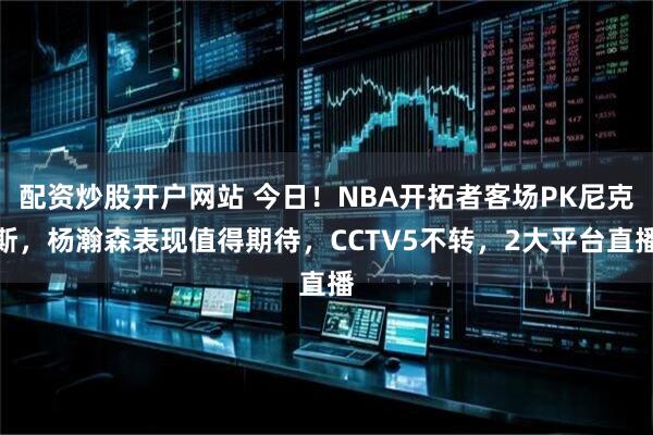 配资炒股开户网站 今日！NBA开拓者客场PK尼克斯，杨瀚森表现值得期待，CCTV5不转，2大平台直播