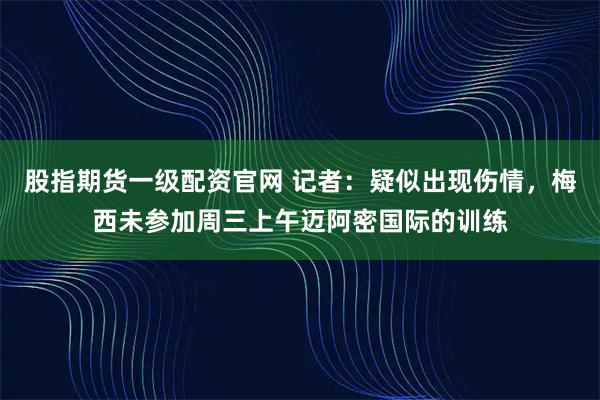 股指期货一级配资官网 记者：疑似出现伤情，梅西未参加周三上午迈阿密国际的训练