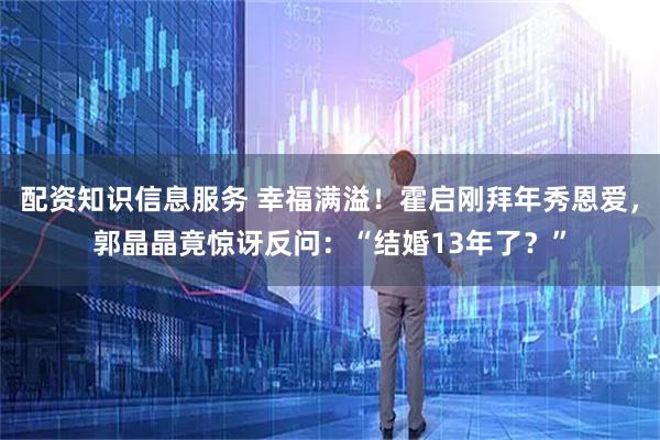 配资知识信息服务 幸福满溢！霍启刚拜年秀恩爱，郭晶晶竟惊讶反问：“结婚13年了？”