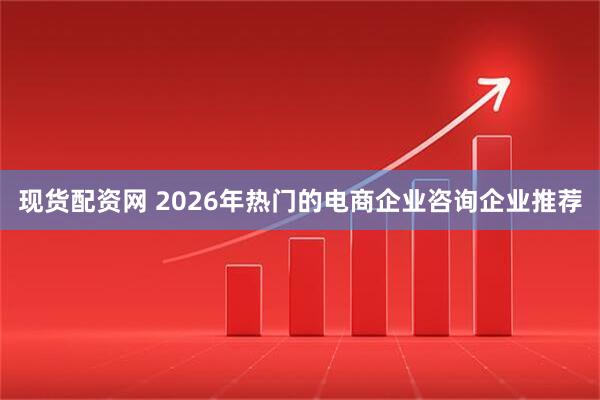 现货配资网 2026年热门的电商企业咨询企业推荐