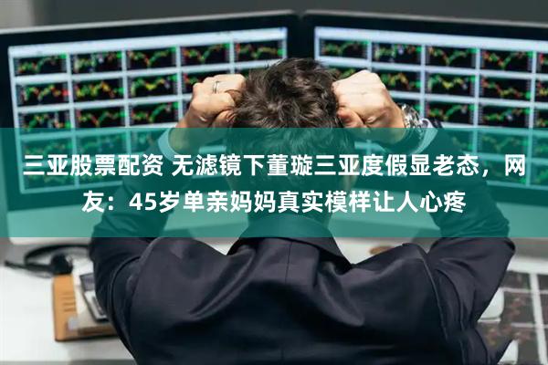 三亚股票配资 无滤镜下董璇三亚度假显老态，网友：45岁单亲妈妈真实模样让人心疼