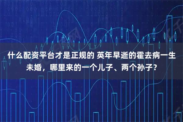 什么配资平台才是正规的 英年早逝的霍去病一生未婚，哪里来的一个儿子、两个孙子？