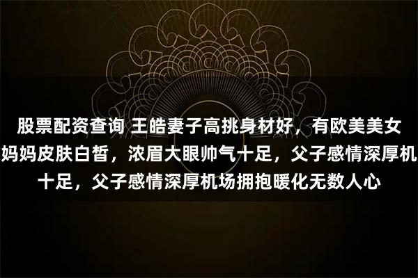 股票配资查询 王皓妻子高挑身材好，有欧美美女范儿，俩儿子长得像妈妈皮肤白皙，浓眉大眼帅气十足，父子感情深厚机场拥抱暖化无数人心