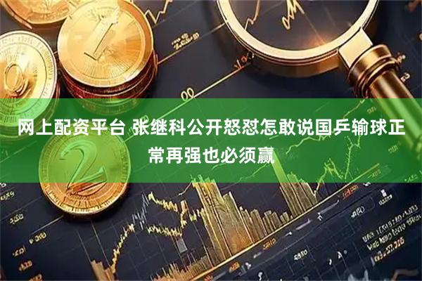 网上配资平台 张继科公开怒怼怎敢说国乒输球正常再强也必须赢